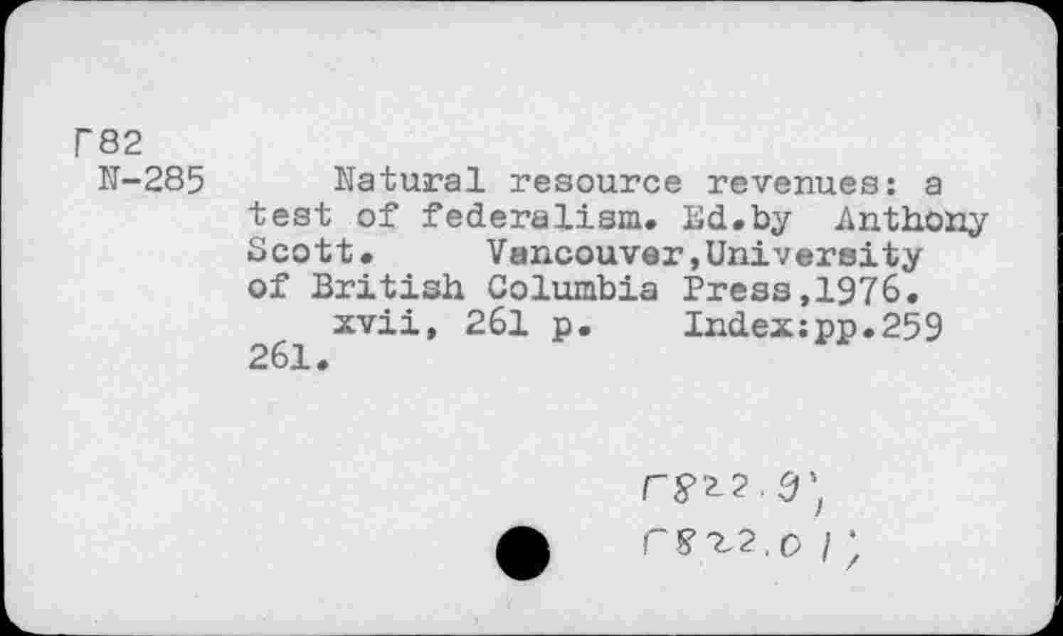 ﻿r&2
N-285
Natural resource revenues: a test of federalism. Ed.by Anthony Scott. Vancouver»University of British Columbia Press,1976.
xvii, 261 p.	Index:pp.259
261.
PS’2,2, p / ;